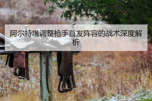 阿尔特塔调整枪手首发阵容的战术深度解析